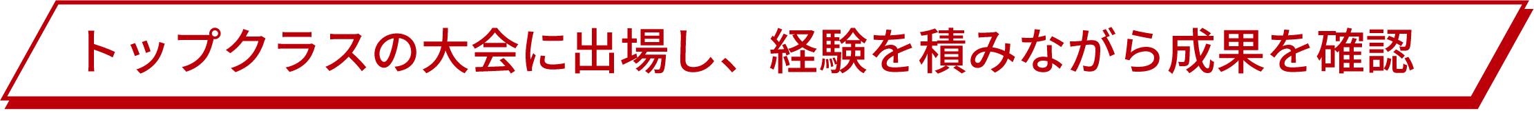 トップクラスの大会に出場し、経験を積みながら成果を確認