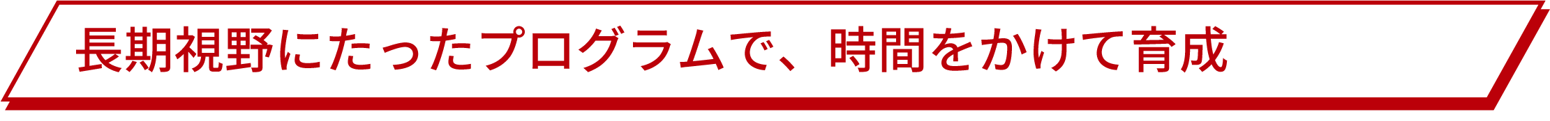 長期視野にたったプログラムで、時間をかけて育成