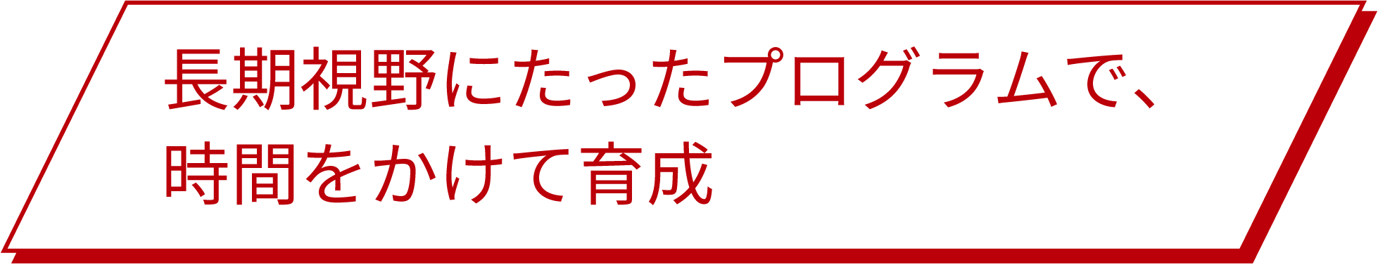 長期視野にたったプログラムで、時間をかけて育成